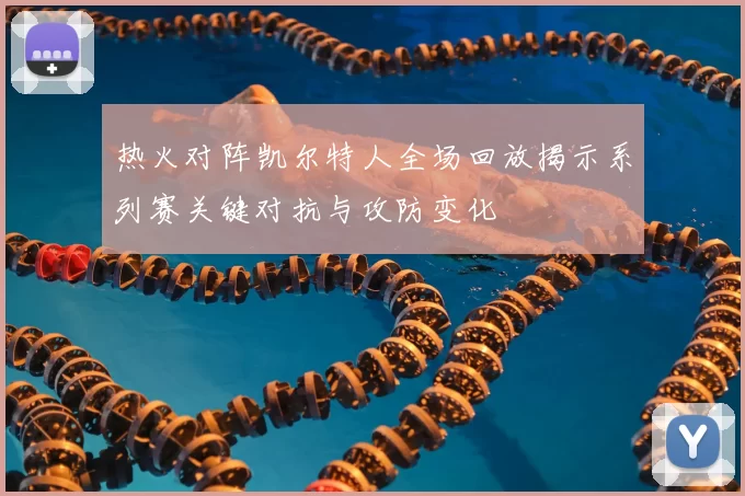 热火对阵凯尔特人全场回放揭示系列赛关键对抗与攻防变化