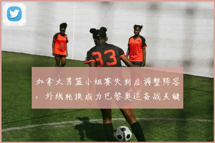 加拿大男篮小组赛失利后调整阵容，外线轮换成为巴黎奥运备战关键