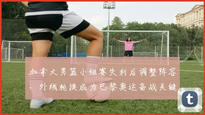 加拿大男篮小组赛失利后调整阵容，外线轮换成为巴黎奥运备战关键