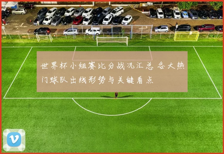 世界杯小组赛比分战况汇总 各大热门球队出线形势与关键看点