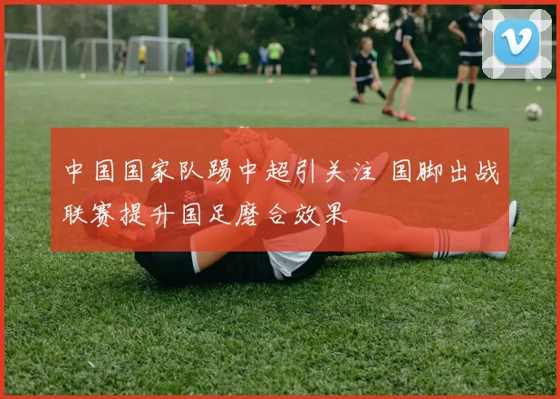 中国国家队踢中超引关注 国脚出战联赛提升国足磨合效果