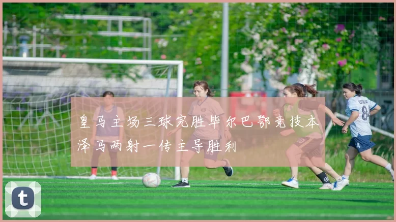 皇马主场三球完胜毕尔巴鄂竞技本泽马两射一传主导胜利