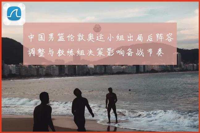 中国男篮伦敦奥运小组出局后阵容调整与教练组决策影响备战节奏