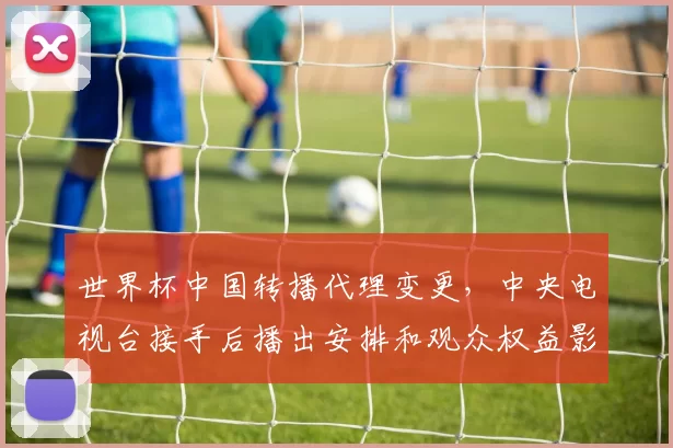 世界杯中国转播代理变更，中央电视台接手后播出安排和观众权益影响