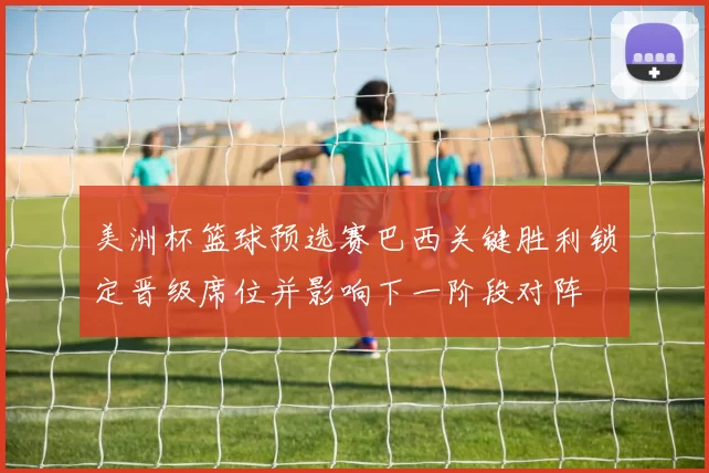 美洲杯篮球预选赛巴西关键胜利锁定晋级席位并影响下一阶段对阵