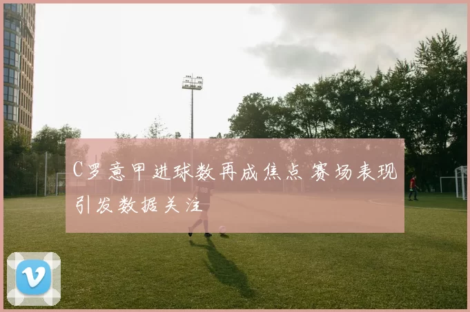 C罗意甲进球数再成焦点 赛场表现引发数据关注