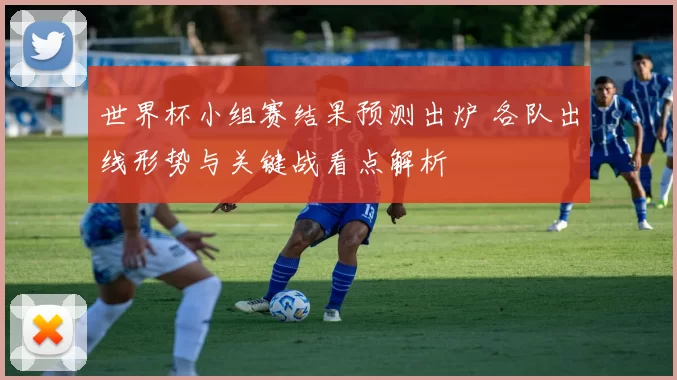 世界杯小组赛结果预测出炉 各队出线形势与关键战看点解析