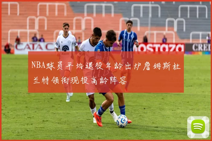 NBA球员平均退役年龄出炉詹姆斯杜兰特领衔现役高龄阵容