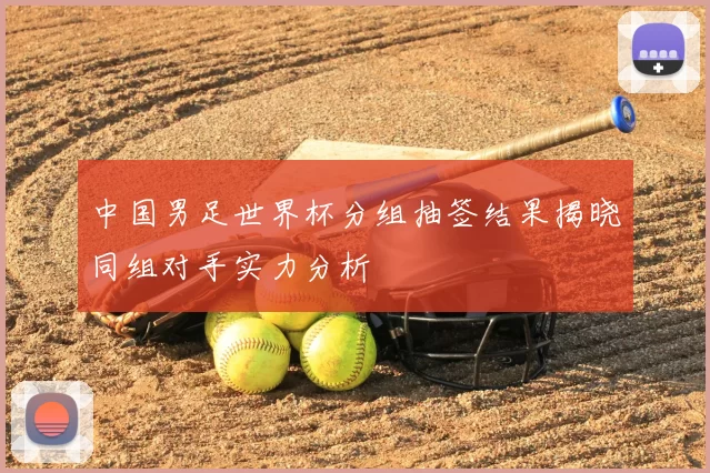 中国男足世界杯分组抽签结果揭晓同组对手实力分析