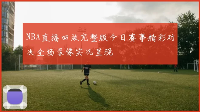 NBA直播回放完整版今日赛事精彩对决全场录像实况呈现