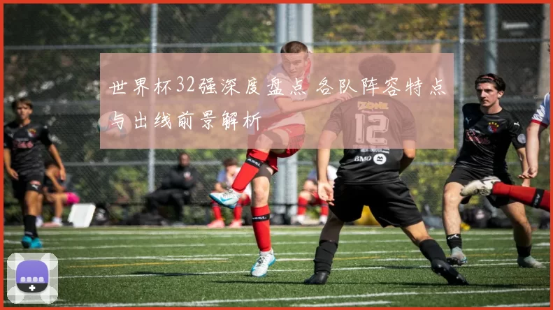 世界杯32强深度盘点 各队阵容特点与出线前景解析