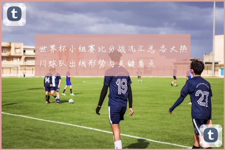 世界杯小组赛比分战况汇总 各大热门球队出线形势与关键看点