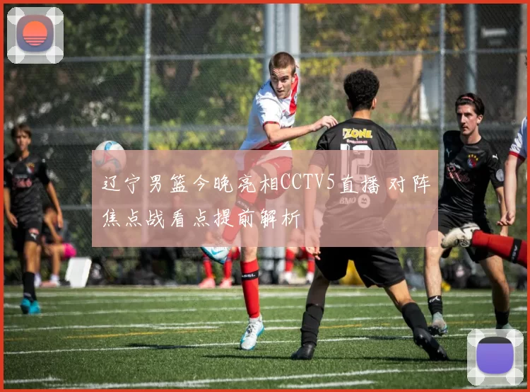 辽宁男篮今晚亮相CCTV5直播 对阵焦点战看点提前解析