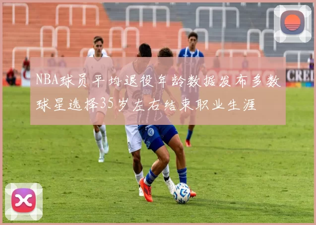 NBA球员平均退役年龄数据发布多数球星选择35岁左右结束职业生涯