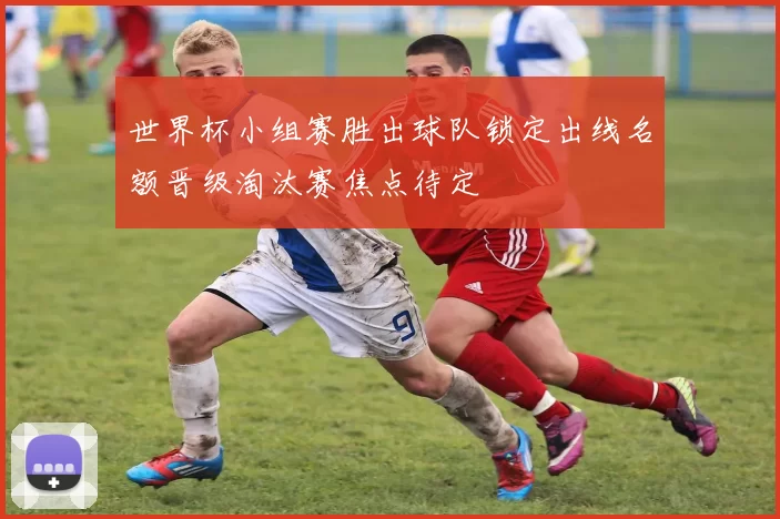 世界杯小组赛胜出球队锁定出线名额晋级淘汰赛焦点待定