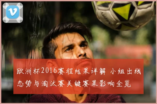 欧洲杯2016赛程结果详解 小组出线态势与淘汰赛关键赛果影响全览