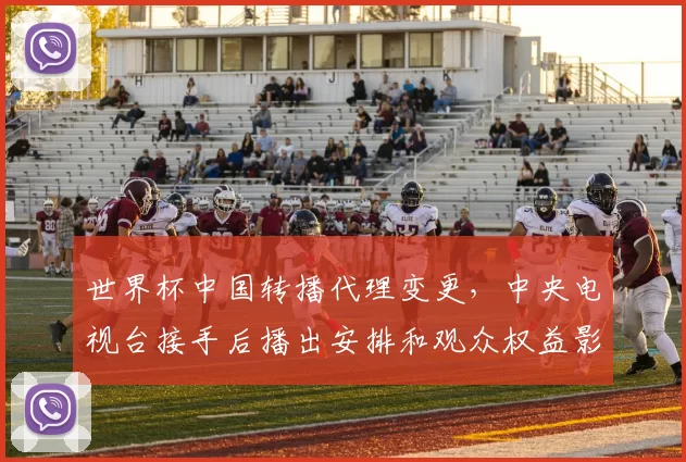 世界杯中国转播代理变更，中央电视台接手后播出安排和观众权益影响
