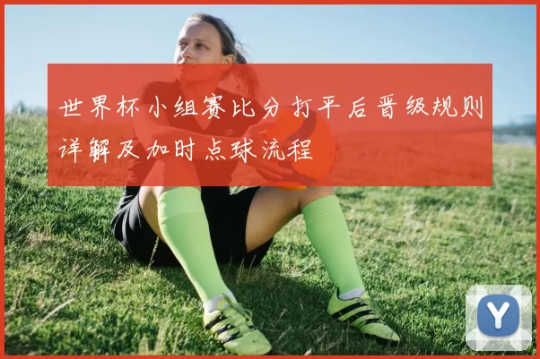 世界杯小组赛比分打平后晋级规则详解及加时点球流程