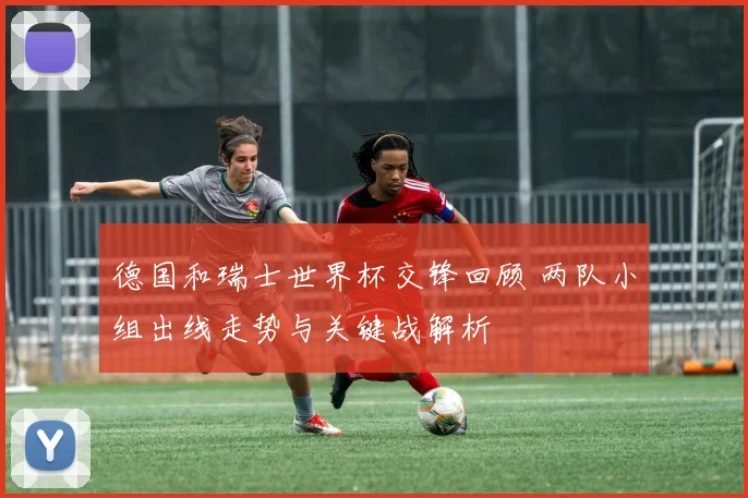 德国和瑞士世界杯交锋回顾 两队小组出线走势与关键战解析