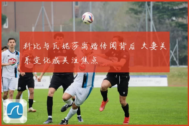 科比与瓦妮莎离婚传闻背后 夫妻关系变化成关注焦点