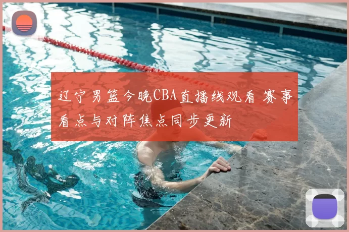 辽宁男篮今晚CBA直播线观看 赛事看点与对阵焦点同步更新