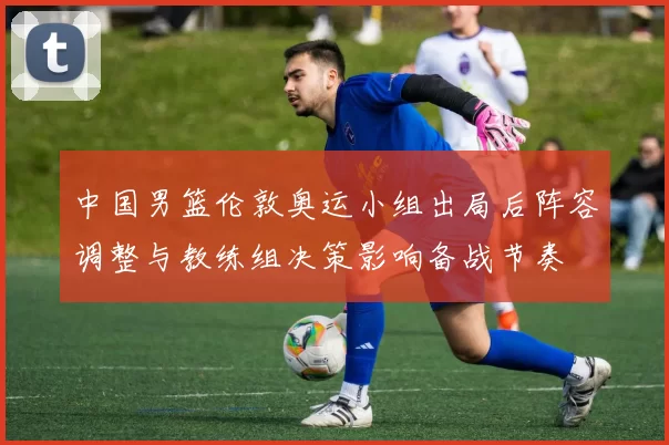 中国男篮伦敦奥运小组出局后阵容调整与教练组决策影响备战节奏