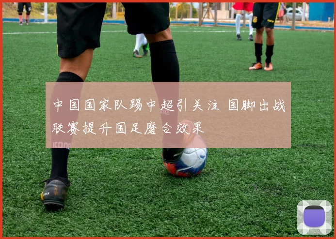 中国国家队踢中超引关注 国脚出战联赛提升国足磨合效果