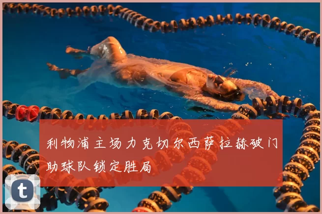 利物浦主场力克切尔西萨拉赫破门助球队锁定胜局