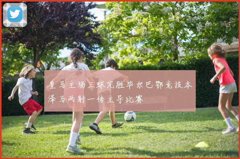 皇马主场三球完胜毕尔巴鄂竞技本泽马两射一传主导比赛