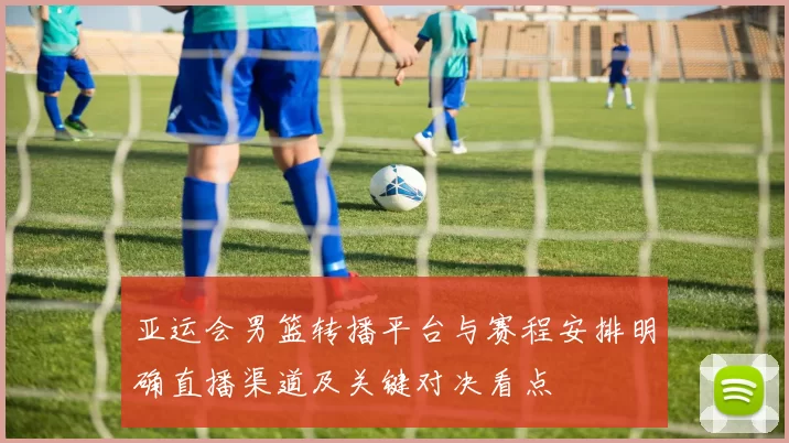 亚运会男篮转播平台与赛程安排明确直播渠道及关键对决看点