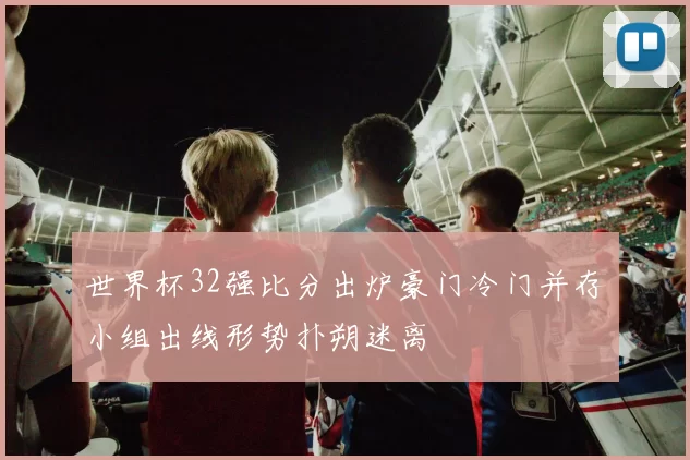 世界杯32强比分出炉豪门冷门并存小组出线形势扑朔迷离
