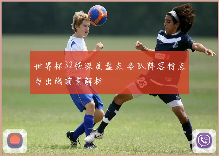 世界杯32强深度盘点 各队阵容特点与出线前景解析