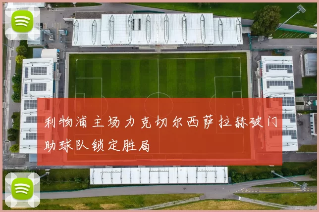 利物浦主场力克切尔西萨拉赫破门助球队锁定胜局