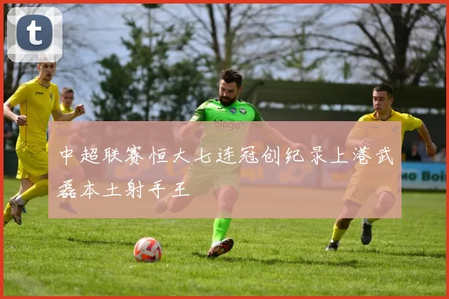 中超联赛恒大七连冠创纪录上港武磊本土射手王