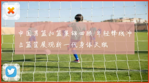 中国男篮扣篮集锦回顾 年轻锋线冲击篮筐展现新一代身体天赋