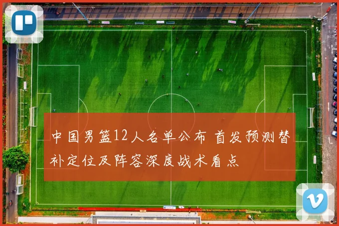 中国男篮12人名单公布 首发预测替补定位及阵容深度战术看点