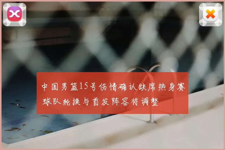 中国男篮15号伤情确认缺席热身赛 球队轮换与首发阵容将调整