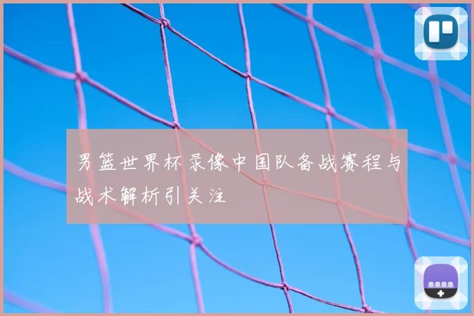男篮世界杯录像中国队备战赛程与战术解析引关注