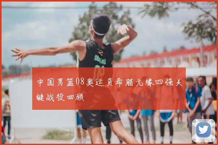 中国男篮08奥运负希腊无缘四强关键战役回顾
