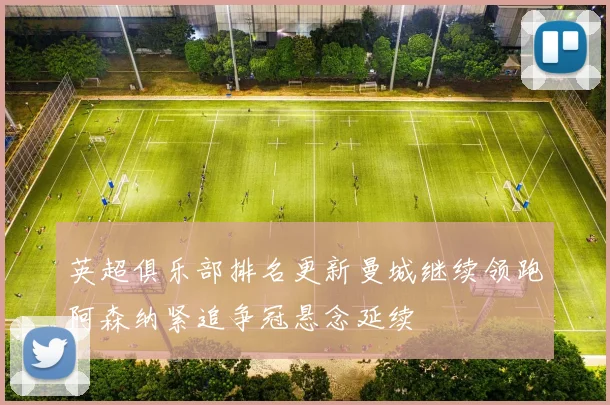 英超俱乐部排名更新曼城继续领跑阿森纳紧追争冠悬念延续