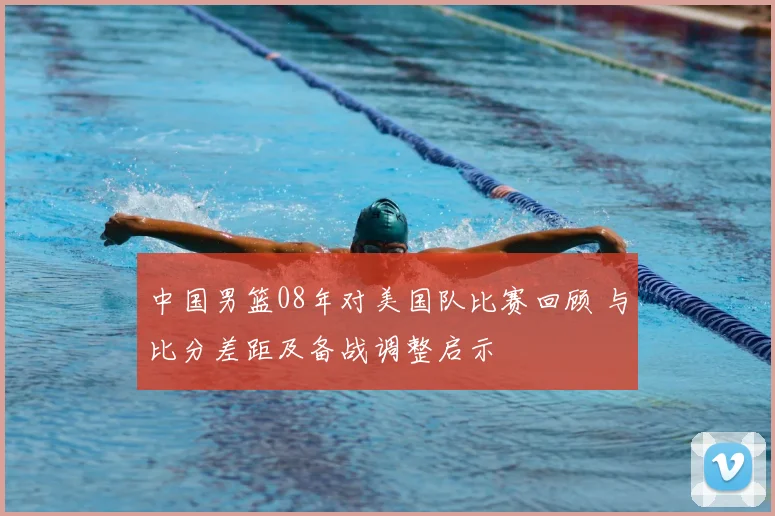 中国男篮08年对美国队比赛回顾 与比分差距及备战调整启示