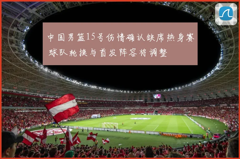 中国男篮15号伤情确认缺席热身赛 球队轮换与首发阵容将调整
