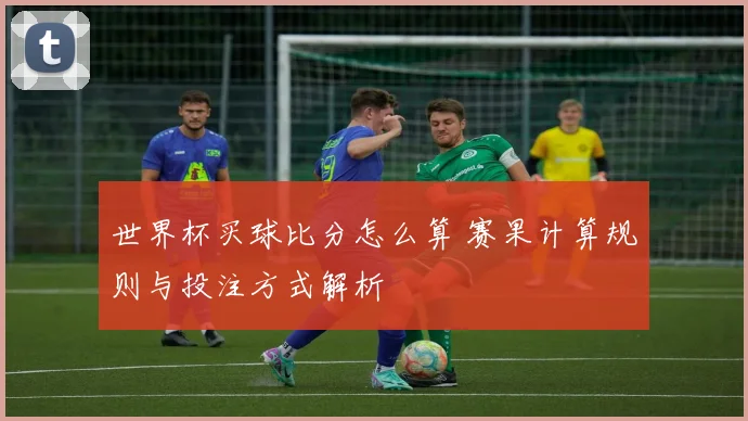 世界杯买球比分怎么算 赛果计算规则与投注方式解析