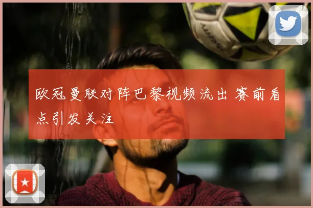 欧冠曼联对阵巴黎视频流出 赛前看点引发关注