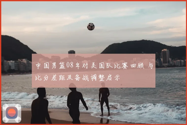 中国男篮08年对美国队比赛回顾 与比分差距及备战调整启示