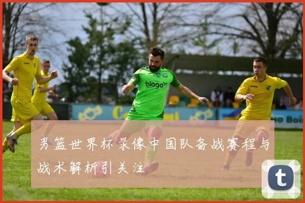 男篮世界杯录像中国队备战赛程与战术解析引关注