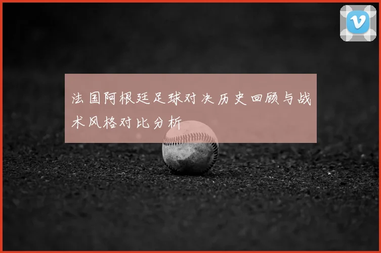 法国阿根廷足球对决历史回顾与战术风格对比分析